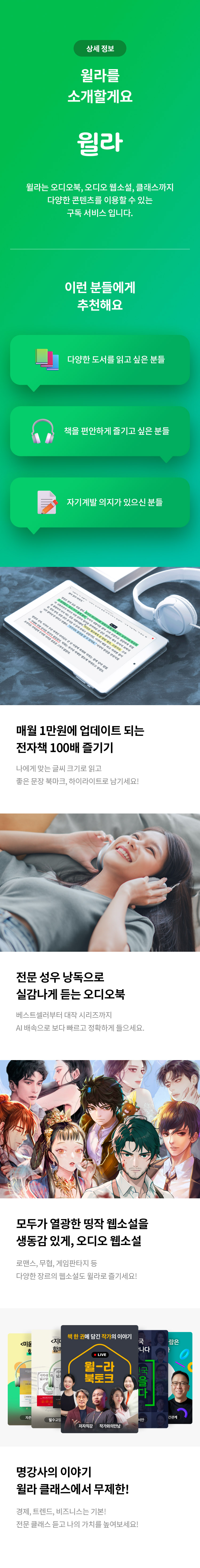 상세 정보 
윌라를 소개할게요 
윌라 
윌라는 오디오북, 오디오 웹소설, 클래스 까지 다양한 콘텐츠를 이용할 수 있는 구독 서비스 입니다. 
이런 분들에게 추천해요
다양한 도서를 읽고 싶은 분들 
책을 편안하게 즐기고 싶은 분들 
자기계발 의지가 있으신분들
매월 1만원에 업데이트 되는 전자책 100배 즐기기 
나에게 맞는 글씨로 읽고 좋은 문장 북마크, 하이라이트로 남기세요! 
전문 성우 낭독으로 실감나게 듣는 오디오북 
베스트셀러부터 대작 시리즈까지 AI 배속으로 보다 빠르고 정확하게 들으세요. 
모두가 열광한 띵작 웹소설을 생동감 있게, 오디오 웹소설 
로맨스, 무협, 게임판타지 등 다양한 장르의 웹소설도 윌라로 즐기세요! 
명강사의 이야기 
윌라 클래스에서 무제한! 
경제, 트렌드, 비즈니스는 기본! 
전문 클래스 듣고 나의 가치를 높여보세요!